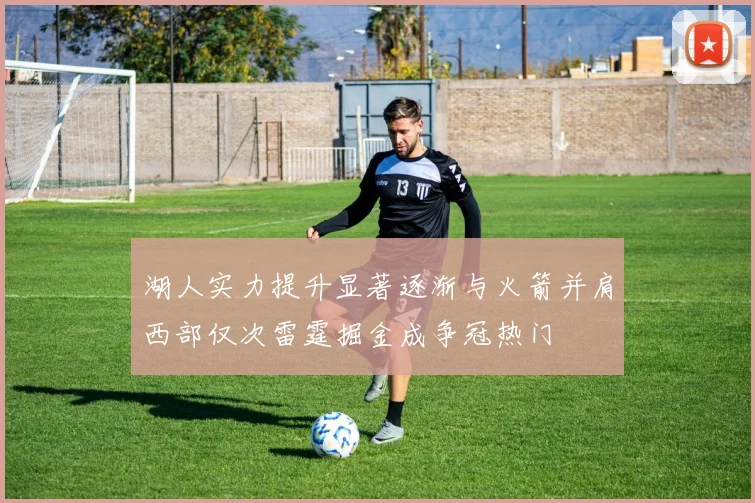 湖人实力提升显著逐渐与火箭并肩西部仅次雷霆掘金成争冠热门