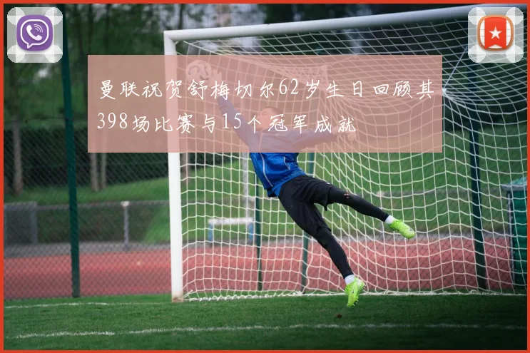 曼联祝贺舒梅切尔62岁生日回顾其398场比赛与15个冠军成就