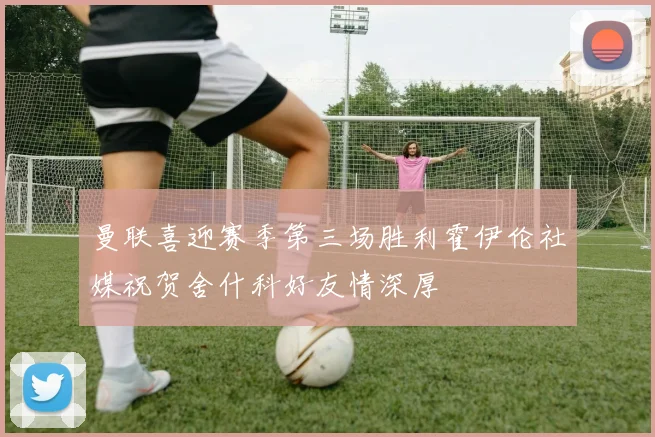 曼联喜迎赛季第三场胜利霍伊伦社媒祝贺舍什科好友情深厚