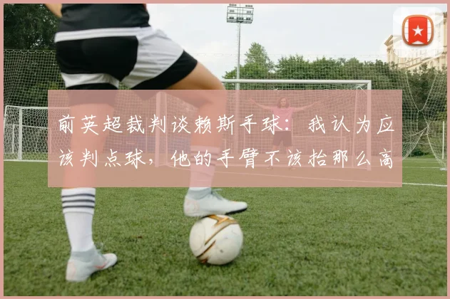 前英超裁判谈赖斯手球：我认为应该判点球，他的手臂不该抬那么高
