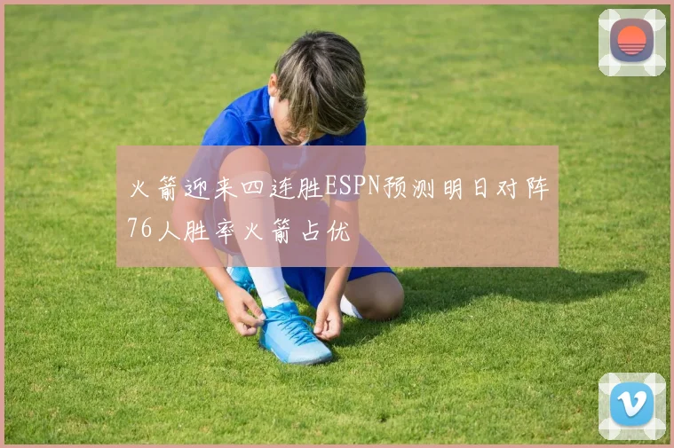 火箭迎来四连胜ESPN预测明日对阵76人胜率火箭占优