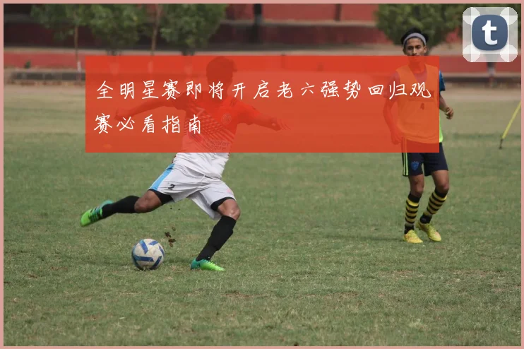 全明星赛即将开启老六强势回归观赛必看指南